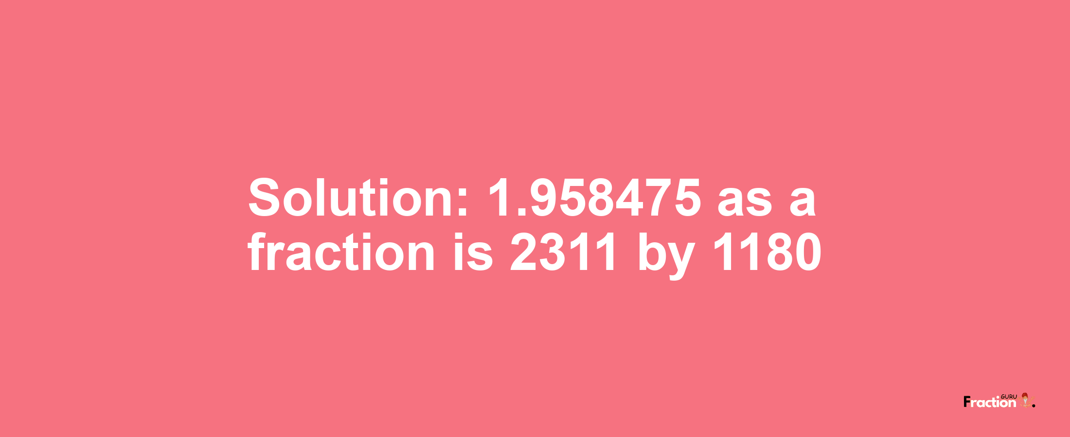 Solution:1.958475 as a fraction is 2311/1180